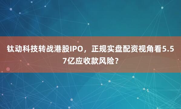 钛动科技转战港股IPO，正规实盘配资视角看5.57亿应收款风险？