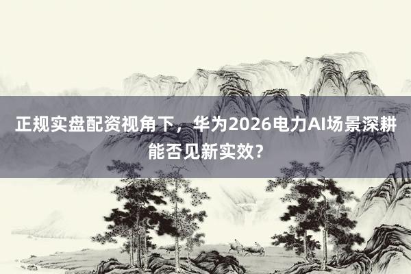 正规实盘配资视角下，华为2026电力AI场景深耕能否见新实效？