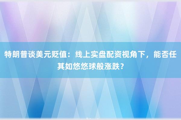 特朗普谈美元贬值：线上实盘配资视角下，能否任其如悠悠球般涨跌？