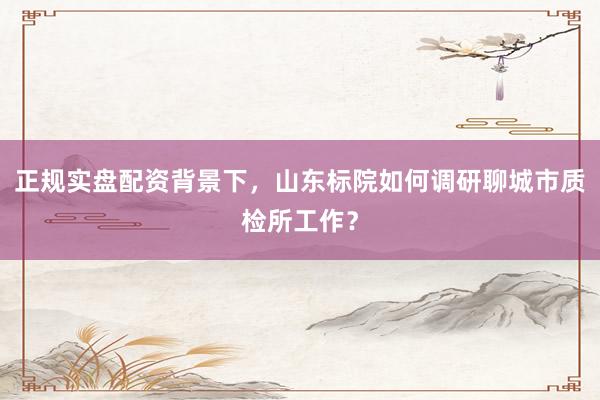 正规实盘配资背景下，山东标院如何调研聊城市质检所工作？