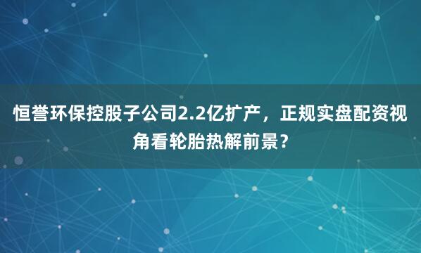 恒誉环保控股子公司2.2亿扩产，正规实盘配资视角看轮胎热解前景？