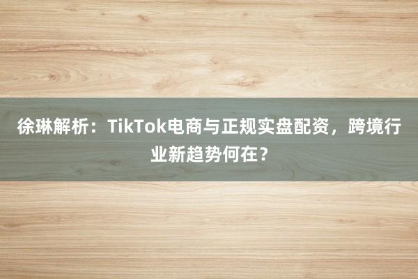 徐琳解析：TikTok电商与正规实盘配资，跨境行业新趋势何在？
