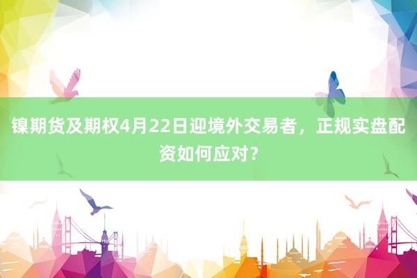 镍期货及期权4月22日迎境外交易者,正规实盘配资如何应对?