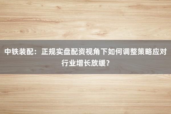 中铁装配:正规实盘配资视角下如何调整策略应对行业增长放缓?