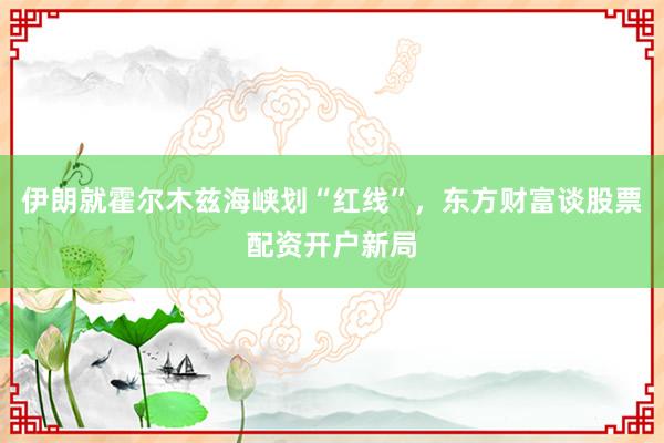 伊朗就霍尔木兹海峡划“红线”,东方财富谈股票配资开户新局