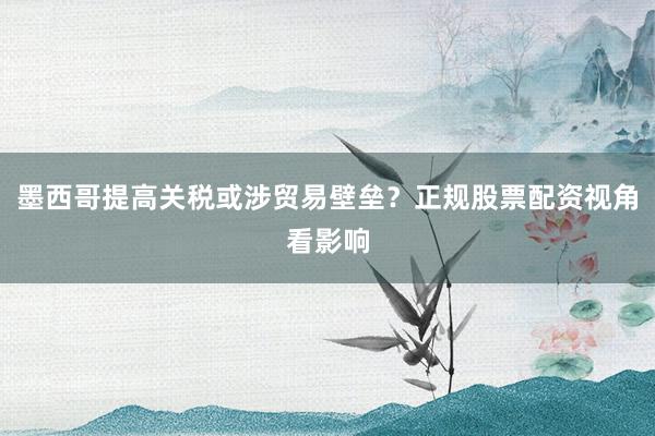 墨西哥提高关税或涉贸易壁垒?正规股票配资视角看影响
