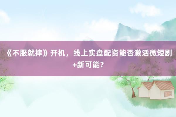 《不服就摔》开机，线上实盘配资能否激活微短剧+新可能？