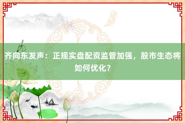 齐向东发声：正规实盘配资监管加强，股市生态将如何优化？