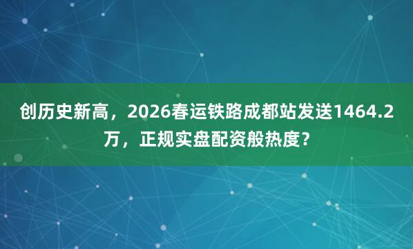 创历史新高，2026春运铁路成都站发送1464.2万，正规实盘配资般热度？
