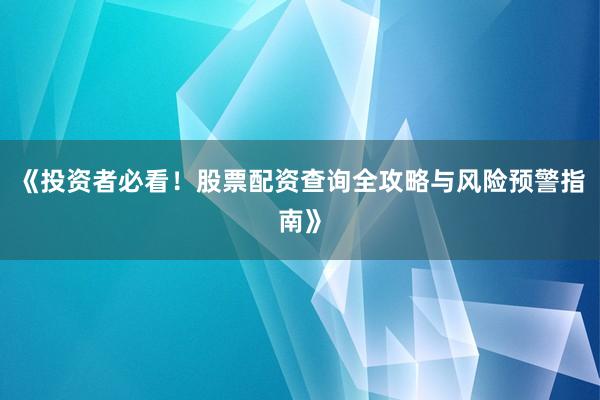 《投资者必看！股票配资查询全攻略与风险预警指南》