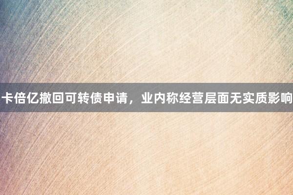 卡倍亿撤回可转债申请,业内称经营层面无实质影响