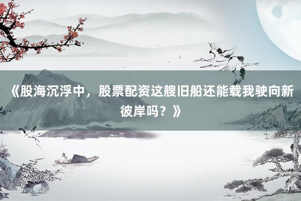 《股海沉浮中，股票配资这艘旧船还能载我驶向新彼岸吗？》
