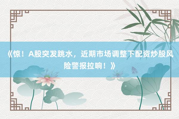 《惊！A股突发跳水，近期市场调整下配资炒股风险警报拉响！》