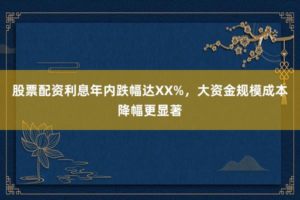 股票配资利息年内跌幅达XX%,大资金规模成本降幅更显著