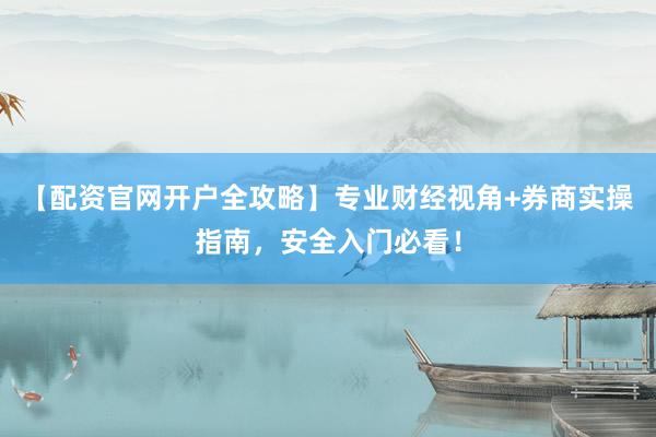 【配资官网开户全攻略】专业财经视角+券商实操指南，安全入门必看！