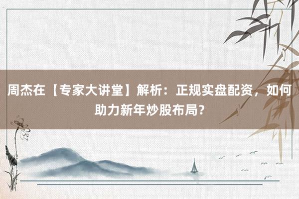 周杰在【专家大讲堂】解析：正规实盘配资，如何助力新年炒股布局？