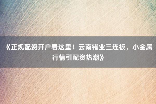《正规配资开户看这里！云南锗业三连板，小金属行情引配资热潮》
