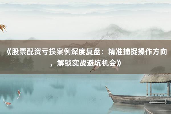 《股票配资亏损案例深度复盘：精准捕捉操作方向，解锁实战避坑机会》