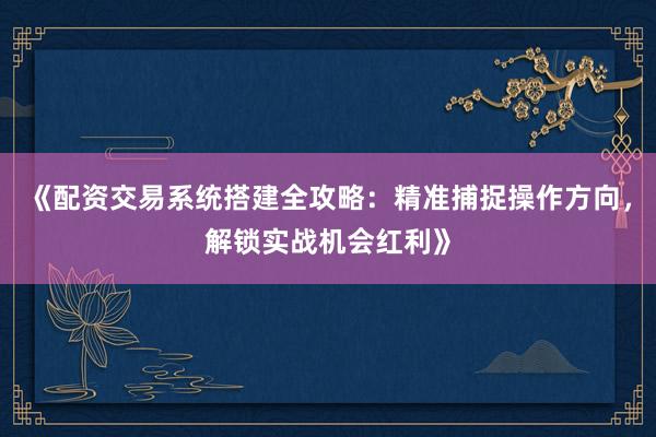 《配资交易系统搭建全攻略：精准捕捉操作方向，解锁实战机会红利》