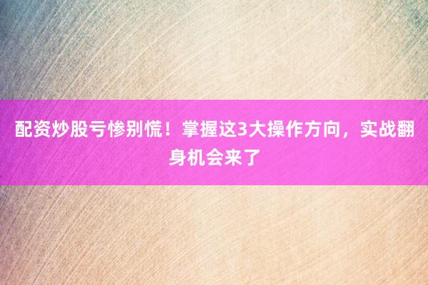 配资炒股亏惨别慌！掌握这3大操作方向，实战翻身机会来了