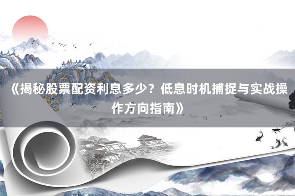 《揭秘股票配资利息多少？低息时机捕捉与实战操作方向指南》