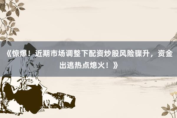 《惊爆！近期市场调整下配资炒股风险骤升，资金出逃热点熄火！》