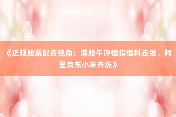 《正规股票配资视角：港股午评恒指恒科走强，阿里京东小米齐涨》