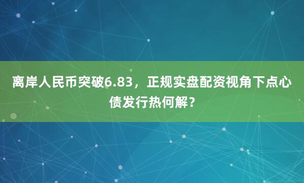 离岸人民币突破6.83,正规实盘配资视角下点心债发行热何解?