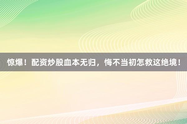 惊爆！配资炒股血本无归，悔不当初怎救这绝境！