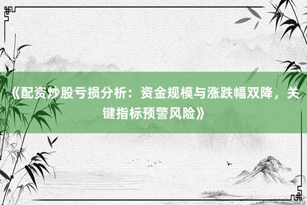 《配资炒股亏损分析：资金规模与涨跌幅双降，关键指标预警风险》