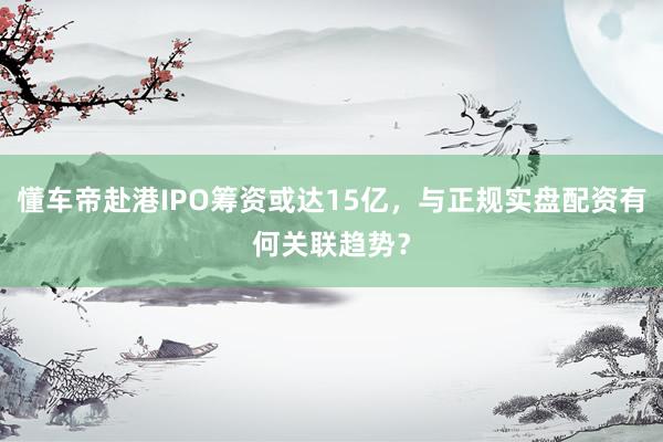 懂车帝赴港IPO筹资或达15亿，与正规实盘配资有何关联趋势？