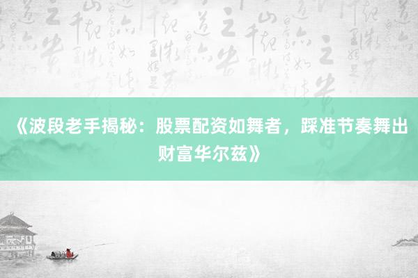 《波段老手揭秘：股票配资如舞者，踩准节奏舞出财富华尔兹》