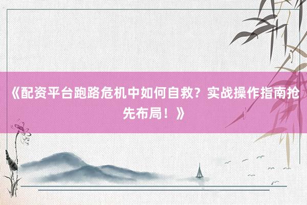 《配资平台跑路危机中如何自救？实战操作指南抢先布局！》