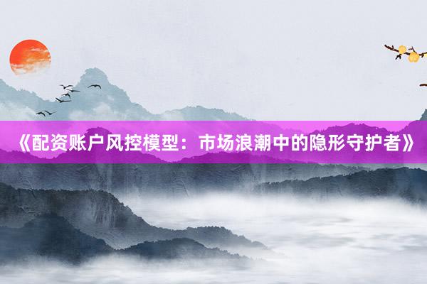 《配资账户风控模型：市场浪潮中的隐形守护者》