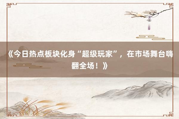 《今日热点板块化身“超级玩家”，在市场舞台嗨翻全场！》