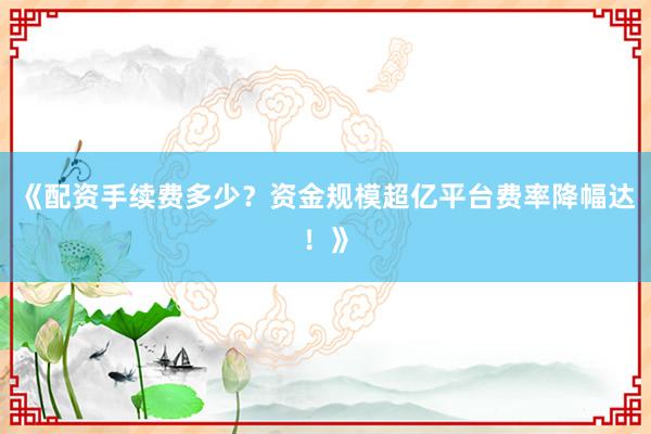 《配资手续费多少？资金规模超亿平台费率降幅达！》