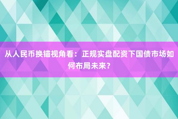 从人民币换锚视角看：正规实盘配资下国债市场如何布局未来？