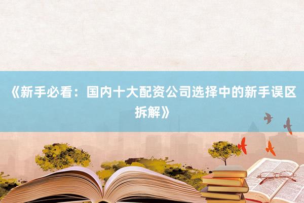 《新手必看：国内十大配资公司选择中的新手误区拆解》