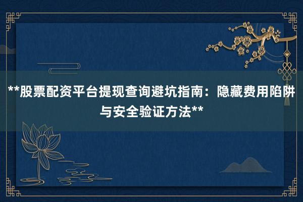 **股票配资平台提现查询避坑指南：隐藏费用陷阱与安全验证方法**