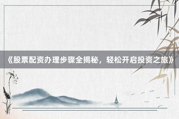 《股票配资办理步骤全揭秘，轻松开启投资之旅》