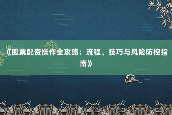 《股票配资操作全攻略：流程、技巧与风险防控指南》