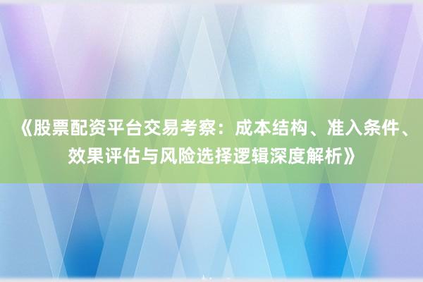 《股票配资平台交易考察：成本结构、准入条件、效果评估与风险选择逻辑深度解析》