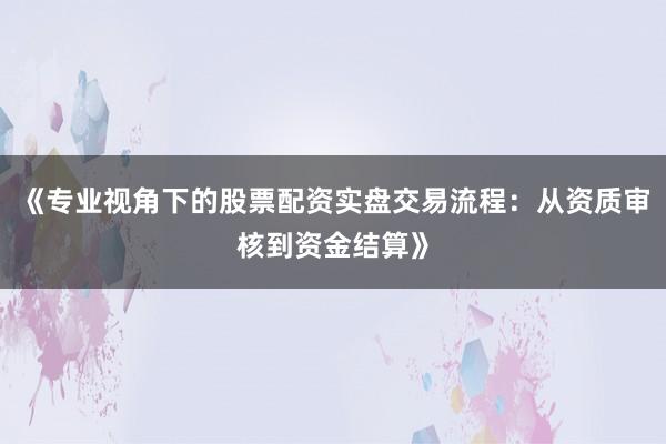 《专业视角下的股票配资实盘交易流程：从资质审核到资金结算》