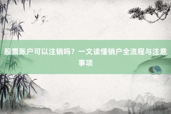 股票账户可以注销吗？一文读懂销户全流程与注意事项
