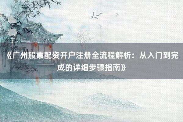 《广州股票配资开户注册全流程解析：从入门到完成的详细步骤指南》