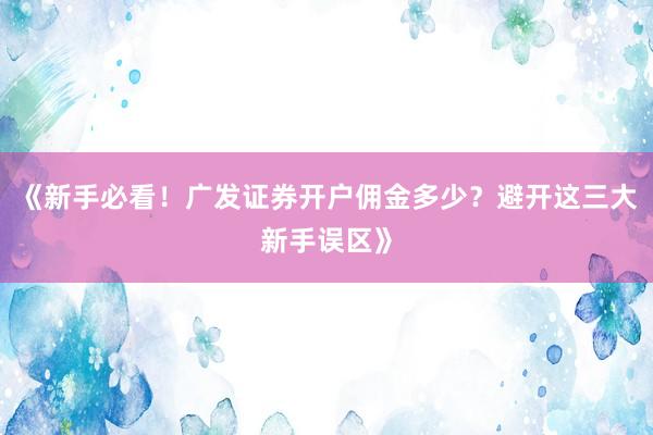 《新手必看！广发证券开户佣金多少？避开这三大新手误区》