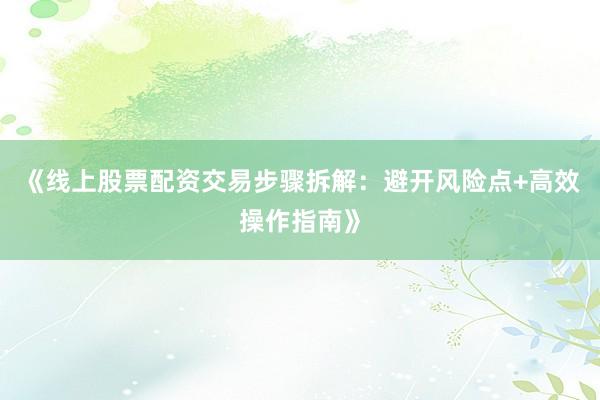 《线上股票配资交易步骤拆解：避开风险点+高效操作指南》