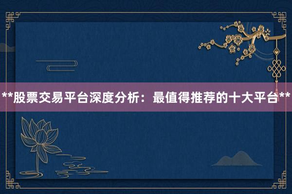 **股票交易平台深度分析：最值得推荐的十大平台**