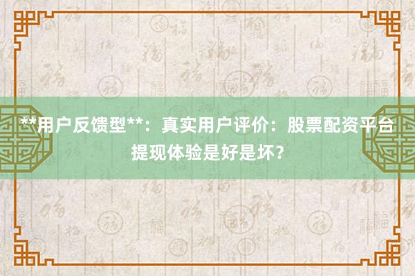 **用户反馈型**：真实用户评价：股票配资平台提现体验是好是坏？