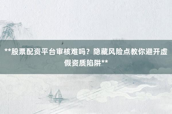 **股票配资平台审核难吗？隐藏风险点教你避开虚假资质陷阱**